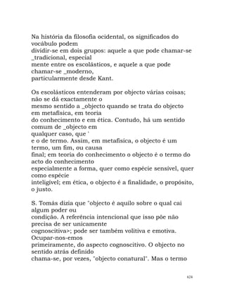 Na história da filosofia ocidental, os significados do
vocábulo podem
dividir-se em dois grupos: aquele a que pode chamar-se
_tradicional, especial
mente entre os escolásticos, e aquele a que pode
chamar-se _moderno,
particularmente desde Kant.
Os escolásticos entenderam por objecto várias coisas;
não se dá exactamente o
mesmo sentido a _objecto quando se trata do objecto
em metafísica, em teoria
do conhecimento e em ética. Contudo, há um sentido
comum de _objecto em
qualquer caso, que '
e o de termo. Assim, em metafísica, o objecto é um
termo, um fim, ou causa
final; em teoria do conhecimento o objecto é o termo do
acto do conhecimento
especialmente a forma, quer como espécie sensível, quer
como espécie
inteligível; em ética, o objecto é a finalidade, o propósito,
o justo.
S. Tomás dizia que "objecto é aquilo sobre o qual cai
algum poder ou
condição. A referência intencional que isso põe não
precisa de ser unicamente
cognoscitiva>; pode ser também volitiva e emotiva.
Ocupar-nos-emos
primeiramente, do aspecto cognoscitivo. O objecto no
sentido atrás definido
chama-se, por vezes, "objecto conatural". Mas o termo
624
 