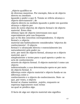 _objecto qualifica-se
de diversas maneiras. Por exemplo, fala-se de objecto
directo ou imediato
(quando o poder a que S. Tomás se referia alcança o
objecto directamente"; de
objecto directo ou mediato (quando o poder em questão
alcança o objecto por
meio de outro objecto); de objecto formal e de objecto
material. Estes dois
últimos tipos de objecto interessam-nos aqui
especialmente pelo uso frequente
que se fez dos conceitos correspondentes. O objecto
formal e o objecto
material são habitualmente considerados "objectos do
conhecimento". O objecto
formal é o alcançado directa e essencialmente (ou
naturalmente) pelo poder ou
acto. por meio do objecto formal, alcança-se o objecto
material, que é
simplesmente o termo para o qual aponta o poder ou
acto de conhecimento
através do objecto formal. O objecto material é como um
objecto
indeterminado; a sua determinação opera-se por meio
do objecto formal. A
diferença entre objecto material e objecto funda-se na
diferença entre o
conhecimento e o objecto do conhecimento. Note- se
que, por vezes, o objecto
formal se chama também _sujeito, enquanto se
expressa logicamente num termo
no qual se predica algo.
O facto de algo ser objecto material não significa
625
 