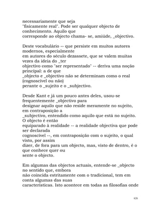 necessariamente que seja
"fisicamente real". Pode ser qualquer objecto de
conhecimento. Aquilo que
corresponde ao objecto chama- se, amiúde, _objectivo.
Deste vocabulário -- que persiste em muitos autores
modernos, especialmente
em autores do século dezassete, que se valem muitas
vezes da ideia do _ter
objectivo como "ser representado" -- deriva uma noção
principal: a de que
_objecto e _objectivo não se determinam como o real
(cognoscível ou não)
perante o _sujeito e o _subjectivo.
Desde Kant e já um pouco antes deles, usou-se
frequentemente _objectivo para
designar aquilo que não reside meramente no sujeito,
em contraposição a
_subjectivo, entendido como aquilo que está no sujeito.
O objecto é então
equiparado à realidade -- a realidade objectiva que pode
ser declarada
cognoscível --, em contraposição com o sujeito, o qual
visto, por assim
dizer, de fora para um objecto, mas, visto de dentro, é o
que conhece quer ou
sente o objecto.
Em algumas das objectos actuais, entende-se _objecto
no sentido que, embora
não coincida estritamente com o tradicional, tem em
conta algumas das suas
características. Isto acontece em todas as filosofias onde
626
 