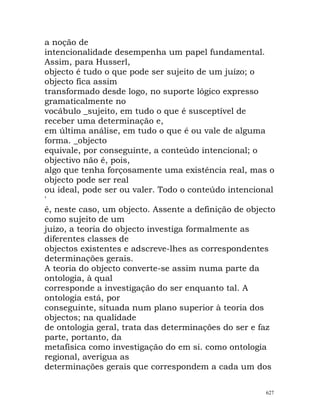 a noção de
intencionalidade desempenha um papel fundamental.
Assim, para Husserl,
objecto é tudo o que pode ser sujeito de um juízo; o
objecto fica assim
transformado desde logo, no suporte lógico expresso
gramaticalmente no
vocábulo _sujeito, em tudo o que é susceptível de
receber uma determinação e,
em última análise, em tudo o que é ou vale de alguma
forma. _objecto
equivale, por conseguinte, a conteúdo intencional; o
objectivo não é, pois,
algo que tenha forçosamente uma existência real, mas o
objecto pode ser real
ou ideal, pode ser ou valer. Todo o conteúdo intencional
'
é, neste caso, um objecto. Assente a definição de objecto
como sujeito de um
juízo, a teoria do objecto investiga formalmente as
diferentes classes de
objectos existentes e adscreve-lhes as correspondentes
determinações gerais.
A teoria do objecto converte-se assim numa parte da
ontologia, à qual
corresponde a investigação do ser enquanto tal. A
ontologia está, por
conseguinte, situada num plano superior à teoria dos
objectos; na qualidade
de ontologia geral, trata das determinações do ser e faz
parte, portanto, da
metafísica como investigação do em si. como ontologia
regional, averigua as
determinações gerais que correspondem a cada um dos
627
 