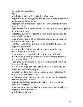 tipos do ser. Assim se
liga à
ontologia regional à teoria dos objectos.
Segundo as investigações realizadas até este momento
na teoria do objecto, os
objectos são ilimitados. contudo, essa infinitude não
impede o seu
agrupamento de acordo com as suas notas mais gerais.
A totalidade dos
objectos, que corresponde à totalidade da realidade,
pode cindir-se nos
seguintes grupos: 1) os objectos reais, que possuem
realidade em sentido
estrito. Neles estão incluídos os objectos físicos e os
objectos psíquicos.
As notas dos primeiros são a espacialidade e a
temporalidade. as dos
segundos, a temporalidade e a inespacialidade...
2) objectos ideais. as suas são a inespacialidade e a
intemporalidade.. A
este grupo pertencem os objectos matemáticos e as
relações ideais.
3) objectos cujo ser consiste no valer. A este grupo
pertencem os valores que
também podem ser considerados como objectos. 4)
objectos metafísicos, cuja
função consiste provavelmente numa unificação dos
demais grupos, pois o
objecto metafísico enquanto ser em si e por si ou
absoluto contem
necessariamente como elementos imanentes todos os
objectos tratados pelas
ontologias regionais.
628
 