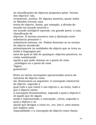 As classificações de objectos propostas pelas "teorias
dos objectos" são,
certamente, muitas. De alguma maneira, quase todos
os filósofos tiveram uma
teoria do objecto. Assim, por exemplo, a divisão do
mundo em mundo sensível e
em mundo inteligível equivale, em grande parte, a uma
classificação de
objectos. O mesmo acontece com a distinção entre
substância pensante e
substância extensa, etc. Podem formular-se as teorias
do objecto atendendo
primariamente às realidades do objecto que se trata ou
então à linguagem por
meio da qual se fala de quaisquer objectos possíveis, ou
então combinando
aquilo a que pode chamar-se o ponto de vista
_ontológico ou o ponto de vista
"lógico-
gramatical".
Entre as várias concepções apresentadas acerca da
natureza do objecto como
tal, destacamos as seguintes: A concepção existencial
do objecto, segundo a
qual tudo o que existe é um objecto e, ao invés, tudo o
que é objecto existe;
a concepção fenomenalista, segundo a qual o objecto é
só aquilo que de algum
modo é representado; a concepção _reísta, segundo a
qual o objecto é só
aquilo que designa a coisa ou _res, isto é, uma massa
que implica uma
espacialidade; e a concepção do objecto como classe,
629
 