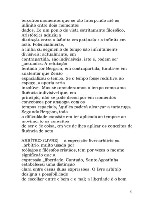 terceiros momentos que se vão interpondo até ao
infinito entre dois momentos
dados. De um ponto de vista estritamente filosófico,
Aristóteles aduziu a
distinção entre o infinito em potência e o infinito em
acto. Potencialmente,
a linha ou segmento de tempo são infinitamente
divisíveis; actualmente, em
contrapartida, são indivisíveis, isto é, podem ser
_actuados. A refutação
tentada por Bergson, em contrapartida, funda-se em
sustentar que Zenão
espacializou o tempo. Se o tempo fosse redutível ao
espaço, a aporia seria
insolúvel. Mas se considerarmos o tempo como uma
fluência indivisível que, em
princípio, não se pode decompor em momentos
concebidos por analogia com os
tempos espaciais, Aquiles poderá alcançar a tartaruga.
Segundo Bergson, toda
a dificuldade consiste em ter aplicado ao tempo e ao
movimento os conceitos
de ser e de coisa, em vez de lhes aplicar os conceitos de
fluência de acto.
ARBÍTRIO (LIVRE) -- a expressão livre arbítrio ou
_arbítrio, muito usada por
teólogos e filósofos cristãos, tem por vezes o mesmo
significado que a
expressão _liberdade. Contudo, Santo Agostinho
estabeleceu uma distinção
clara entre essas duas expressões. O livre arbítrio
designa a possibilidade
de escolher entre o bem e o mal; a liberdade é o bom
63
 