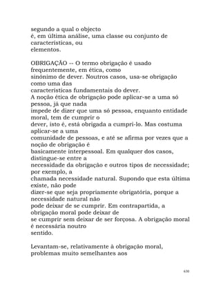 segundo a qual o objecto
é, em última análise, uma classe ou conjunto de
características, ou
elementos.
OBRIGAÇÃO -- O termo obrigação é usado
frequentemente, em ética, como
sinónimo de dever. Noutros casos, usa-se obrigação
como uma das
características fundamentais do dever.
A noção ética de obrigação pode aplicar-se a uma só
pessoa, já que nada
impede de dizer que uma só pessoa, enquanto entidade
moral, tem de cumprir o
dever, isto é, está obrigada a cumpri-lo. Mas costuma
aplicar-se a uma
comunidade de pessoas, e até se afirma por vezes que a
noção de obrigação é
basicamente interpessoal. Em qualquer dos casos,
distingue-se entre a
necessidade da obrigação e outros tipos de necessidade;
por exemplo, a
chamada necessidade natural. Supondo que esta última
existe, não pode
dizer-se que seja propriamente obrigatória, porque a
necessidade natural não
pode deixar de se cumprir. Em contrapartida, a
obrigação moral pode deixar de
se cumprir sem deixar de ser forçosa. A obrigação moral
é necessária noutro
sentido.
Levantam-se, relativamente à obrigação moral,
problemas muito semelhantes aos
630
 