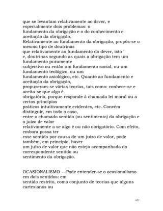que se levantam relativamente ao dever, e
especialmente dois problemas: o
fundamento da obrigação e o do conhecimento e
aceitação da obrigação.
Relativamente ao fundamento da obrigação, propôs-se o
mesmo tipo de doutrinas
que relativamente ao fundamento do dever, isto '
e, doutrinas segundo as quais a obrigação tem um
fundamento puramente
subjectivo ou então um fundamento social, ou um
fundamento teológico, ou um
fundamento axiológico, etc. Quanto ao fundamento e
aceitação da obrigação,
propuseram-se várias teorias, tais como: conhece-se e
aceita-se que algo é
obrigatório, porque responde à chamada lei moral ou a
certos princípios
práticos intuitivamente evidentes, etc. Convém
distinguir, em todo o caso,
entre o chamado sentido (ou sentimento) da obrigação e
o juízo de valor
relativamente a se algo é ou não obrigatório. Com efeito,
embora possa ter
esse sentido por causa de um juízo de valor, pode
também, em princípio, haver
um juízo de valor que não esteja acompanhado do
correspondente sentido ou
sentimento da obrigação.
OCASIONALISMO -- Pode entender-se o ocasionalismo
em dois sentidos: em
sentido restrito, como conjunto de teorias que alguns
cartesianos ou
631
 