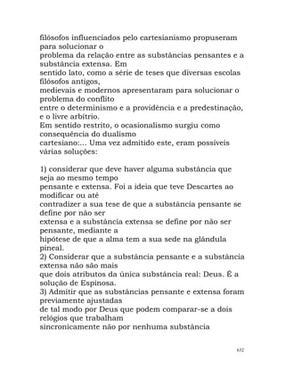 filósofos influenciados pelo cartesianismo propuseram
para solucionar o
problema da relação entre as substâncias pensantes e a
substância extensa. Em
sentido lato, como a série de teses que diversas escolas
filósofos antigos,
medievais e modernos apresentaram para solucionar o
problema do conflito
entre o determinismo e a providência e a predestinação,
e o livre arbítrio.
Em sentido restrito, o ocasionalismo surgiu como
consequência do dualismo
cartesiano:... Uma vez admitido este, eram possíveis
várias soluções:
1) considerar que deve haver alguma substância que
seja ao mesmo tempo
pensante e extensa. Foi a ideia que teve Descartes ao
modificar ou até
contradizer a sua tese de que a substância pensante se
define por não ser
extensa e a substância extensa se define por não ser
pensante, mediante a
hipótese de que a alma tem a sua sede na glândula
pineal.
2) Considerar que a substância pensante e a substância
extensa não são mais
que dois atributos da única substância real: Deus. É a
solução de Espinosa.
3) Admitir que as substâncias pensante e extensa foram
previamente ajustadas
de tal modo por Deus que podem comparar-se a dois
relógios que trabalham
sincronicamente não por nenhuma substância
632
 