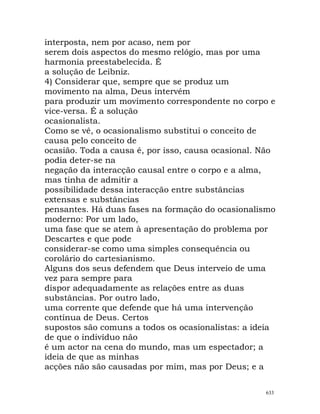 interposta, nem por acaso, nem por
serem dois aspectos do mesmo relógio, mas por uma
harmonia preestabelecida. É
a solução de Leibniz.
4) Considerar que, sempre que se produz um
movimento na alma, Deus intervém
para produzir um movimento correspondente no corpo e
vice-versa. É a solução
ocasionalista.
Como se vê, o ocasionalismo substitui o conceito de
causa pelo conceito de
ocasião. Toda a causa é, por isso, causa ocasional. Não
podia deter-se na
negação da interacção causal entre o corpo e a alma,
mas tinha de admitir a
possibilidade dessa interacção entre substâncias
extensas e substâncias
pensantes. Há duas fases na formação do ocasionalismo
moderno: Por um lado,
uma fase que se atem à apresentação do problema por
Descartes e que pode
considerar-se como uma simples consequência ou
corolário do cartesianismo.
Alguns dos seus defendem que Deus interveio de uma
vez para sempre para
dispor adequadamente as relações entre as duas
substâncias. Por outro lado,
uma corrente que defende que há uma intervenção
contínua de Deus. Certos
supostos são comuns a todos os ocasionalistas: a ideia
de que o indivíduo não
é um actor na cena do mundo, mas um espectador; a
ideia de que as minhas
acções não são causadas por mim, mas por Deus; e a
633
 