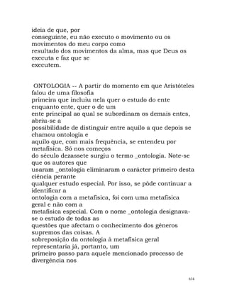 ideia de que, por
conseguinte, eu não executo o movimento ou os
movimentos do meu corpo como
resultado dos movimentos da alma, mas que Deus os
executa e faz que se
executem.
ONTOLOGIA -- A partir do momento em que Aristóteles
falou de uma filosofia
primeira que incluiu nela quer o estudo do ente
enquanto ente, quer o de um
ente principal ao qual se subordinam os demais entes,
abriu-se a
possibilidade de distinguir entre aquilo a que depois se
chamou ontologia e
aquilo que, com mais frequência, se entendeu por
metafísica. Só nos começos
do século dezassete surgiu o termo _ontologia. Note-se
que os autores que
usaram _ontologia eliminaram o carácter primeiro desta
ciência perante
qualquer estudo especial. Por isso, se pôde continuar a
identificar a
ontologia com a metafísica, foi com uma metafísica
geral e não com a
metafísica especial. Com o nome _ontologia designava-
se o estudo de todas as
questões que afectam o conhecimento dos géneros
supremos das coisas. A
sobreposição da ontologia à metafísica geral
representaria já, portanto, um
primeiro passo para aquele mencionado processo de
divergência nos
634
 