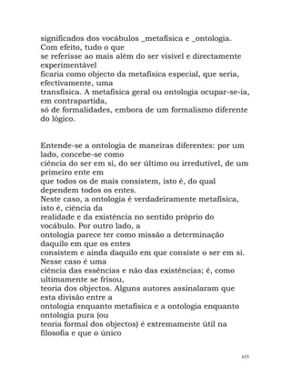 significados dos vocábulos _metafísica e _ontologia.
Com efeito, tudo o que
se referisse ao mais além do ser visível e directamente
experimentável
ficaria como objecto da metafísica especial, que seria,
efectivamente, uma
transfísica. A metafísica geral ou ontologia ocupar-se-ia,
em contrapartida,
só de formalidades, embora de um formalismo diferente
do lógico.
Entende-se a ontologia de maneiras diferentes: por um
lado, concebe-se como
ciência do ser em si, do ser último ou irredutível, de um
primeiro ente em
que todos os de mais consistem, isto é, do qual
dependem todos os entes.
Neste caso, a ontologia é verdadeiramente metafísica,
isto é, ciência da
realidade e da existência no sentido próprio do
vocábulo. Por outro lado, a
ontologia parece ter como missão a determinação
daquilo em que os entes
consistem e ainda daquilo em que consiste o ser em si.
Nesse caso é uma
ciência das essências e não das existências; é, como
ultimamente se frisou,
teoria dos objectos. Alguns autores assinalaram que
esta divisão entre a
ontologia enquanto metafísica e a ontologia enquanto
ontologia pura (ou
teoria formal dos objectos) é extremamente útil na
filosofia e que o único
635
 