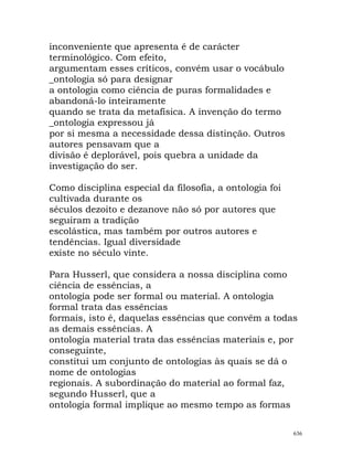 inconveniente que apresenta é de carácter
terminológico. Com efeito,
argumentam esses críticos, convém usar o vocábulo
_ontologia só para designar
a ontologia como ciência de puras formalidades e
abandoná-lo inteiramente
quando se trata da metafísica. A invenção do termo
_ontologia expressou já
por si mesma a necessidade dessa distinção. Outros
autores pensavam que a
divisão é deplorável, pois quebra a unidade da
investigação do ser.
Como disciplina especial da filosofia, a ontologia foi
cultivada durante os
séculos dezoito e dezanove não só por autores que
seguiram a tradição
escolástica, mas também por outros autores e
tendências. Igual diversidade
existe no século vinte.
Para Husserl, que considera a nossa disciplina como
ciência de essências, a
ontologia pode ser formal ou material. A ontologia
formal trata das essências
formais, isto é, daquelas essências que convêm a todas
as demais essências. A
ontologia material trata das essências materiais e, por
conseguinte,
constitui um conjunto de ontologias às quais se dá o
nome de ontologias
regionais. A subordinação do material ao formal faz,
segundo Husserl, que a
ontologia formal implique ao mesmo tempo as formas
636
 