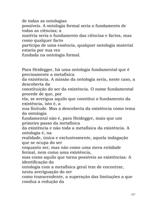de todas as ontologias
possíveis. A ontologia formal seria o fundamento de
todas as ciências; a
matéria seria o fundamento das ciências e factos, mas
como qualquer facto
participa de uma essência, qualquer ontologia material
estaria por sua vez
fundada na ontologia formal.
Para Heidegger, há uma ontologia fundamental que é
precisamente a metafísica
da existência. A missão da ontologia seria, neste caso, a
descoberta da
constituição do ser da existência. O nome fundamental
procede de que, por
ela, se averigua aquilo que constitui o fundamento da
existência, isto é, a
sua finitude. Mas a descoberta da existência como tema
da ontologia
fundamental não é, para Heidegger, mais que um
primeiro passo da metafísica
da existência e não toda a metafísica da existência. A
ontologia é, na
realidade, única e exclusivamente, aquela indagação
que se ocupa do ser
enquanto ser, mas não como uma mera entidade
formal, nem como uma existência,
mas como aquilo que torna possíveis as existências. A
identificação da
ontologia com a metafísica geral tem de encontrar,
nesta averiguação do ser
como transcendente, a superação das limitações a que
conduz a redução da
637
 