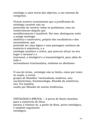 ontologia a uma teoria dos objectos, a um sistema de
categorias.
Outros autores sustentaram que a justificação da
ontologia consiste não na
pretensão de resolver todos os problemas, mas no
conhecimento daquilo que
metafisicamente é insolúvel. Por isso, distinguem entre
a antiga ontologia
sintética e construtiva, própria dos escolásticos e dos
racionalistas, que
pretende ser uma lógica e uma passagem contínua da
essência à existência, e a
ontologia analítica e crítica, que procura situar no seu
lugar o racional e o
irracional, o inteligível e o transinteligível, para além de
todo o
racionalismo irracionalista, realismo ou idealismo.
O uso do termo _ontologia não se limita, como por vezes
se supõe, a certos
grupos de filosofias "racionalismo moderno, neo-
escolasticismo, fenomenologia, filosofia da existência,
etc). Foi também
usado por filósofos de outras tendências.
ONTOLÓGICA (PROVA) -- A prova de Santo Anselmo
para a existência de Deus
passou a chamar-se, a partir de Kant, prova ontológica,
e também argumento
ontológico.
638
 