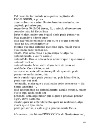 Tal como foi formulada nos quatro capítulos do
PROSLOGION, a prova
desenvolveu-se assim: Santo Anselmo assinala, no
capítulo primeiro que,
segundo os SALMOS (treze, 1), o néscio disse no seu
coração: não há Deus Este
Deus é algo, maior que o qual nada pode pensar-se.
Mas quando o néscio ouve
esta expressão entende o que ouve e o que entende
"está no seu entendimento"
mesmo que não entenda que esse algo, maior que o
qual nada pode pensar-se,
existe. Pois uma coisa é a presença de algo no
entendimento, e outra coisa é
entendê-lo. Ora, o néscio deve admitir que o que ouve e
entende está no
entendimento. Mas, além disso, tem de estar na
realidade. Com efeito, se só
estivesse no entendimento aquilo de que não pode
pensar-se nada maior, não
seria o maior que pode pensar-se, pois faltar-lhe ia,
para isso, ser real.
"se aquilo, maior que o qual nada pode pensar-se -- diz
Santo Anselmo --,
está unicamente no entendimento, aquilo mesmo, maior
que o qual nada pode ser
pensado, será algo maior que o qual é possível pensar
algo". Deve portanto
existir, quer no entendimento, quer na realidade, algo
maior que o qual nada
pode pensar-se, e este algo é precisamente Deus.
Afirmou-se que há no PROSLOGION de Santo Anselmo,
639
 