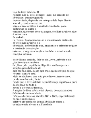 uso do livre arbítrio. O
homem não é, pois, sempre _livre, no sentido de
liberdade, quando goza do
livre arbítrio, depende do uso que dele faça. Neste
sentido, equiparou-se por
vezes o livre arbítrio à vontade. Contudo, pode
distinguir-se entre a
vontade, que é um acto ou acção, e o livre arbítrio, que
é antes uma
faculdade.
Por vezes, fundamentou-se a mencionada distinção
entre o livre arbítrio e a
liberdade, defendendo que, enquanto o primeiro requer
a ausência de coacção
externa, a segunda implica também a ausência de
coacção interna.
Este último sentido, fala-se de _livre _arbítrio e de
_indiferença e também
de _livre _de _equilíbrio. Significa então a pura e
simples possibilidade de
agir ou não agir, ou de agir mais num sentido do que
noutro. Contra esta
ideia se declarou que não pode haver, nesse caso,
nenhuma decisão, de tal
modo que o livre arbítrio de indiferença significa a pura
suspensão de toda a
acção e de toda a decisão.
A noção do livre arbítrio foi objecto de apaixonados
debates durante a idade
média e durante os séculos XVI e XVII, especialmente
porque implicava o
célebre problema da compatibilidade entre a
omnipotência divina e a liberdade
64
 