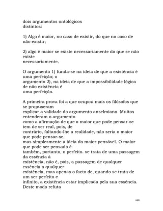 dois argumentos ontológicos
distintos:
1) Algo é maior, no caso de existir, do que no caso de
não existir;
2) algo é maior se existe necessariamente do que se não
existe
necessariamente.
O argumento 1) funda-se na ideia de que a existência é
uma perfeição; o
argumento 2), na ideia de que a impossibilidade lógica
de não existência é
uma perfeição.
A primeira prova foi a que ocupou mais os filósofos que
se propuseram
explicar a validade do argumento anselmiano. Muitos
entenderam o argumento
como a afirmação de que o maior que pode pensar-se
tem de ser real, pois, de
contrário, faltando-lhe a realidade, não seria o maior
que pode pensar-se,
mas simplesmente a ideia do maior pensável. O maior
que pode ser pensado é
também, portanto, o perfeito. se trata de uma passagem
da essência à
existência, não é, pois, a passagem de qualquer
essência a qualquer
existência, mas apenas o facto de, quando se trata de
um ser perfeito e
infinito, a existência estar implicada pela sua essência.
Deste modo refuta
640
 