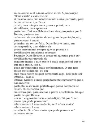 só na ordem real não na ordem ideal. A proposição
"Deus existe" é evidente em
si mesmo, mas não relativamente a nós; portanto, pode
demonstrar-se que Deus
existe, mas não por uma prova a priori, nem
simultânea, mas apenas a
posterior.. Daí as célebres cinco vias, propostas por S.
Tomás; parte-se em
cada caso de um efeito, de um grau de perfeição, etc,
para chegar à causa
primeira, ao ser perfeito. Duns Escoto tenta, em
contrapartida, uma defesa da
prova anselmiana sempre que se proceda a
modificações em alguns aspectos.
Segundo Duns Escoto, a prova em questão pode ser
modificada ou retocada do
seguinte modo: o que existe é mais cognoscível que o
que não existe, isto é,
pode ser conhecido mais perfeitamente. O que não
existe me si mesmo, ou em
algo mais nobre ao qual acrescenta algo, não pode ser
intuído... Mas o
intuível (visível) é mais perfeitamente cognoscível que o
não intuível;
portanto, o ser mais perfeito que possa conhecer-se
existe. Duns Escoto põe
em relevo que, para aceitar a prova anselmiana, há que
partir de que Deus é
um ser cognoscível sem contradição. Só por "o ser
maior que pode pensar-se"
relativamente à sua essência, será o "ser maior"
relativamente à sua
existência. Se o "ser maior que pode pensar- se "
estivesse só no
642
 