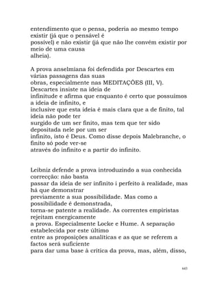 entendimento que o pensa, poderia ao mesmo tempo
existir (já que o pensável é
possível) e não existir (já que não lhe convém existir por
meio de uma causa
alheia).
A prova anselmiana foi defendida por Descartes em
várias passagens das suas
obras, especialmente nas MEDITAÇÕES (III, V).
Descartes insiste na ideia de
infinitude e afirma que enquanto é certo que possuímos
a ideia de infinito, e
inclusive que esta ideia é mais clara que a de finito, tal
ideia não pode ter
surgido de um ser finito, mas tem que ter sido
depositada nele por um ser
infinito, isto é Deus. Como disse depois Malebranche, o
finito só pode ver-se
através do infinito e a partir do infinito.
Leibniz defende a prova introduzindo a sua conhecida
correcção: não basta
passar da ideia de ser infinito i perfeito à realidade, mas
há que demonstrar
previamente a sua possibilidade. Mas como a
possibilidade é demonstrada,
torna-se patente a realidade. As correntes empiristas
rejeitam energicamente
a prova. Especialmente Locke e Hume. A separação
estabelecida por este último
entre as proposições analíticas e as que se referem a
factos será suficiente
para dar uma base à crítica da prova, mas, além, disso,
643
 