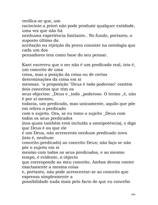 verifica-se que, um
raciocínio a priori não pode produzir qualquer entidade,
uma vez que não há
nenhuma experiência limitante.. No fundo, portanto, o
suposto último da
aceitação ou rejeição da prova consiste na ontologia que
cada um dos
pensadores tem como base do seu pensar.
Kant escreveu que o ser não é um predicado real, isto é,
um conceito de uma
coisa, mas a posição da coisa ou de certas
determinações da coisa em si
mesmas. "a proposição "Deus é todo poderoso" contém
dois conceitos que têm os
seus objectos: _Deus e _todo _poderoso. O termo _é, não
é por si mesmo,
todavia, um predicado, mas unicamente, aquilo que põe
em relevo o predicado
com o sujeito. Ora, se eu tomo o sujeito _Deus com
todos os seus predicados
(nos quais também está incluída a omnipotência), e digo
que Deus é ou que ele
é um Deus, não acrescento nenhum predicado novo
(isto é, nenhum
conceito-predicado) ao conceito Deus; não faço se não
pôr o sujeito em si
mesmo com todos os seus predicados, e ao mesmo
tempo, é evidente, o objecto
que corresponde ao meu conceito. Ambos devem conter
exactamente a mesma coisa
e, portanto, não pode acrescentar-se ao conceito que
expressa simplesmente a
possibilidade nada mais pelo facto de que eu concebo
644
 