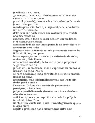 (mediante a expressão
_e) o objecto como dado absolutamente". O real não
contem mais notas que o
possível (pensado); cem moedas reais não contêm mais
(a meu ver) que cem
moedas possíveis. Para que haja realidade, deve haver
um acto de "posição
dela" sem que baste supor que o objecto está contido
analiticamente no
conceito. Ora, o facto de o ser não ser um predicado
real altera radicalmente
a possibilidade de dar um significado às proposições do
argumento ontológico.
Segundo Kant, que nisto estaria plenamente dentro da
linha de Hume, não pode
haver separação entre a coisa e a existência da coisa;
ambas são, dizia Hume,
uma mesma realidade, de tal modo que a proposição
"algo existe" não é a
junção de um predicado, mas a expressão da crença (a
posição) na coisa. Assim
se nega aquilo que tinha constituído o suposto próprio
não só da prova
anselmiana, mas também das formas que lhe foram
dadas por Leibniz e
Descartes. O facto de a existência pertencer às
perfeições, o facto de a
própria possibilidade de demonstrar a ideia absoluta
não são, neste caso,
suficientes, pois o que aqui fica alterado é a própria
função do juízo. Para
Kant, o juízo existencial é um juízo categórico no qual a
relação entre
sujeito e predicado não é uma relação entre dois
645
 