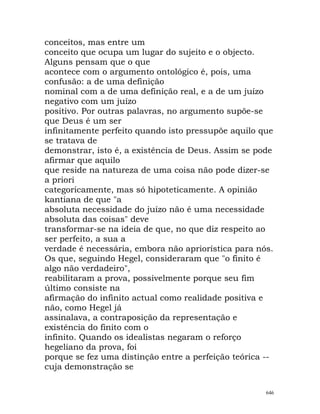 conceitos, mas entre um
conceito que ocupa um lugar do sujeito e o objecto.
Alguns pensam que o que
acontece com o argumento ontológico é, pois, uma
confusão: a de uma definição
nominal com a de uma definição real, e a de um juízo
negativo com um juízo
positivo. Por outras palavras, no argumento supõe-se
que Deus é um ser
infinitamente perfeito quando isto pressupõe aquilo que
se tratava de
demonstrar, isto é, a existência de Deus. Assim se pode
afirmar que aquilo
que reside na natureza de uma coisa não pode dizer-se
a priori
categoricamente, mas só hipoteticamente. A opinião
kantiana de que "a
absoluta necessidade do juízo não é uma necessidade
absoluta das coisas" deve
transformar-se na ideia de que, no que diz respeito ao
ser perfeito, a sua a
verdade é necessária, embora não apriorística para nós.
Os que, seguindo Hegel, consideraram que "o finito é
algo não verdadeiro",
reabilitaram a prova, possivelmente porque seu fim
último consiste na
afirmação do infinito actual como realidade positiva e
não, como Hegel já
assinalava, a contraposição da representação e
existência do finito com o
infinito. Quando os idealistas negaram o reforço
hegeliano da prova, foi
porque se fez uma distinção entre a perfeição teórica --
cuja demonstração se
646
 