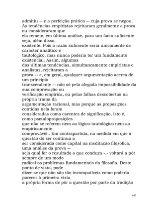 admitiu -- e a perfeição prática -- cuja prova se negou.
As tendências empiristas rejeitaram geralmente a prova
ou consideraram que
ela remete, em última análise, para um facto suficiente
seja, além disso,
existente. Pois a razão suficiente seria unicamente de
carácter analítico e
tautológico, mas nunca poderia ter um fundamento
existencial. Assim, algumas
das últimas tendências, simultaneamente empiristas e
analistas, rejeitaram a
prova -- e, em geral, qualquer argumentação acerca de
um princípio
transcendente -- não só pela alegada impossibilidade da
sua comprovação ou
verificação empírica, ou pelas falhas descobertas na
própria trama da
argumentação racional, mas porque as proposições
contidas nela foram
consideradas como carentes de significação, isto é,
como pseudoproposições
que não se referem nem ao lógico-tautológico nem ao
empiricamente
comprovável.. Em contrapartida, na medida em que a
questão do ser continua a
ser considerada como capital na meditação filosófica,
uma análise da prova --
seja qual for o resultado a que conduza -.- voltará a pôr
sempre de um modo
radical os problemas fundamentais da filosofia. Deste
ponto de vista, pode
dizer-se que não são tão incompatíveis como poderia
parecer à primeira vista
a própria forma de pôr a questão por parte da tradição
647
 