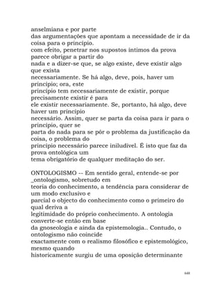 anselmiana e por parte
das argumentações que apontam a necessidade de ir da
coisa para o princípio.
com efeito, penetrar nos supostos íntimos da prova
parece obrigar a partir do
nada e a dizer-se que, se algo existe, deve existir algo
que exista
necessariamente. Se há algo, deve, pois, haver um
princípio; ora, este
princípio tem necessariamente de existir, porque
precisamente existir é para
ele existir necessariamente. Se, portanto, há algo, deve
haver um princípio
necessário. Assim, quer se parta da coisa para ir para o
princípio, quer se
parta do nada para se pôr o problema da justificação da
coisa, o problema do
princípio necessário parece iniludível. É isto que faz da
prova ontológica um
tema obrigatório de qualquer meditação do ser.
ONTOLOGISMO -- Em sentido geral, entende-se por
_ontologismo, sobretudo em
teoria do conhecimento, a tendência para considerar de
um modo exclusivo e
parcial o objecto do conhecimento como o primeiro do
qual deriva a
legitimidade do próprio conhecimento. A ontologia
converte-se então em base
da gnoseologia e ainda da epistemologia.. Contudo, o
ontologismo não coincide
exactamente com o realismo filosófico e epistemológico,
mesmo quando
historicamente surgiu de uma oposição determinante
648
 