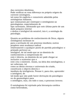das correntes idealistas.
Pode verificar-se essa diferença na própria origem da
corrente ontologista,
tal como foi explícita e consciente admitida pelos
ontologistas italianos,
que começaram por contrapor o ontologismo ao
psicologismo, especialmente de
tipo cartesiano, afirmando que este último parte de um
dado psíquico interior
e deduz o inteligível do sensível, isto é, a ontologia da
psicologia.
Quanto ao problema do conhecimento de Deus, alguns
ontologistas inclinam-se
para a aceitação de um processo imediato; outros
propõem uma mudança radical
relativamente a qualquer ponto de partida psicológico: o
primado pertence ao
inteligível, de tal modo que se no domínio do
conhecimento a compreensão do
ente é directa, no domínio do ser pode chegar-se
inclusive a sustentar que o
ente cria o existente. Assim, na ideia dos ontologistas, o
ser soberano, tal
como as ideias eternas e universais do criado,
constituem o objecto directo e
imediato da inteligência. Pensar é, para eles, apreender
o inteligível, de
tal modo que não pode haver derivação do psicológico
ou do gnoseológico para
o ontológico, mas, em todo o caso, o processo inverso.
O ontologismo foi rejeitado pela hierarquia católica
como heterodoxo,
649
 