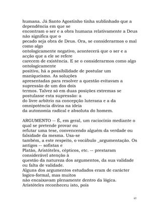 humana. Já Santo Agostinho tinha sublinhado que a
dependência em que se
encontram o ser e a obra humana relativamente a Deus
não significa que o
pecado seja obra de Deus. Ora, se considerarmos o mal
como algo
ontologicamente negativo, acontecerá que o ser e a
acção que a ele se refere
carecem de existência. E se o considerarmos como algo
ontologicamente
positivo, há a possibilidade de postular um
maniqueísmo. As soluções
apresentadas para resolver a questão evitavam a
supressão de um dos dois
termos. Talvez só em duas posições extremas se
postulasse esta supressão: a
do livre arbítrio na concepção luterana e a da
omnipotência divina na ideia
da autonomia radical e absoluta do homem.
ARGUMENTO -- É, em geral, um raciocínio mediante o
qual se pretende provar ou
refutar uma tese, convencendo alguém da verdade ou
falsidade da mesma. Usa-se
também, a este respeito, o vocábulo _argumentação. Os
antigos -- sofistas e
Platão, Aristóteles, cépticos, etc. -- prestaram
considerável atenção à
questão da natureza dos argumentos, da sua validade
ou falta de validade.
Alguns dos argumentos estudados eram de carácter
logico-formal, mas muitos
não encaixavam plenamente dentro da lógica.
Aristóteles reconheceu isto, pois
65
 
