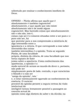 sobretudo por ensinar o conhecimento imediato de
Deus.
OPINIÃO -- Platão afirma que aquilo que é
absolutamente é também cognoscível
absolutamente, e que aquilo que não existe
absolutamente não é de modo algum
cognoscível. Mas havendo coisas que simultaneamente
são e não são, isto é,
coisas cujo ser é o estarem situadas entre o ser puro e o
puro não ser, há
que postular para a sua compreensão a existência de
algo intermédio entre a
ignorância e a ciência. O que corresponde a esse saber
intermédio das coisas
também intermédias é a opinião. Trata-se segundo
Platão, de uma faculdade
própria, distinta da ciência, de uma faculdade que nos
torna capazes de fazer
juizos sobre a aparência. Como conhecimento das
aparências, a opinião é o
modo natural de acesso ao mundo do dever e, portanto,
não pode ser
simplesmente posta de lado. contudo, o que caracteriza
o filósofo é o não ser
"amigo da opinião", isto '
e, o estar continuamente agarrado ao conhecimento da
essência. O carácter
provável da opinião perante a segura certeza da visão
intelectual do
inteligível tornou lentamente possível a passagem ao
conceito actual de
opinião como algo distinto do saber e da dúvida; na
650
 