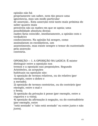 opinião não há
propriamente um saber, nem tão pouco uma
ignorância, mas um modo particular
de asserção.. Esta asserção está tanto mais próxima do
saber quanto mais
prováveis são as razões em que se apoia; uma
possibilidade absoluta destas
razões faria coincidir, imediatamente, a opinião com o
verdadeiro
conhecimento. Na opinião há sempre, como
assinalaram os escolásticos, um
assentimento, mas existe sempre o temor do sustentado
pela asserção
contrária.
OPOSIÇÃO -- I. A OPOSIÇÃO NA LóGICA: É mister
distinguir entre a oposição nos
termos e a oposição nas proposições. Segundo
Aristóteles, as acepções
habituais na oposição são:
1) oposição de termos relativos, ou do relativo (por
exemplo, entre o dobro e
a metade);
2) oposição de termos contrários, ou do contrário (por
exemplo, entre o mal e
o bem);
3) oposição da privação à posse (por exemplo, entre a
cegueira e a vista);
4) oposição da afirmação à negação, ou do contraditório
(por exemplo, entre
"está sentado" e "não está sentado" ou entre justo e não
justo).
651
 