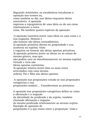 Seguindo Aristóteles, os escolásticos estudaram a
oposição nos termos ou,
como também se diz, nas ideias enquanto ideias
associáveis. A oposição
expressa a repugnância de uma ideia ou de um coisa
relativamente a outra
coisa. Há também quatro espécies de oposição:
1) oposição contrária (entre uma ideia ou uma coisa e a
sua negação). Homem e
não homem são ideias contraditórias;
2) oposição primitiva (forma ou propriedade e sua
ausência no sujeito). visão
e cegueira no homem são ideias opostas privativas;
3) oposição primeira (entre as ideias ou as coisas do
mesmo género, mas que
não podem unir-se simultaneamente no mesmo sujeito).
Virtude e vício são
ideias opostas contrárias;
4) oposição relativa (entre dois ou mais entes
articulados com uma mesma
ordem). Pai e filho são ideias opostas.
A oposição nas proposições estuda-se nas proposições
categóricas e nas
proposições modais:... Consideremos as primeiras.
A oposição nas proposições categóricas define-se como
a afirmação e a negação
da identidade do predicado e do sujeito, também
chamada afirmação e negação
do mesmo predicado relativamente ao mesmo sujeito.
Exemplo de oposição de
proposições é a que existe entre a proposição "João e
652
 