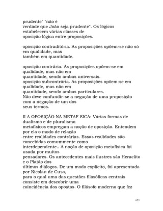 prudente" "não é
verdade que João seja prudente". Os lógicos
estabelecem várias classes de
oposição lógica entre proposições.
oposição contraditória. As proposições opõem-se não só
em qualidade, mas
também em quantidade.
oposição contrária. As proposições opõem-se em
qualidade, mas não em
quantidade, sendo ambas universais.
oposição subcontrária. As proposições opõem-se em
qualidade, mas não em
quantidade, sendo ambas particulares.
Não deve confundir-se a negação de uma proposição
com a negação de um dos
seus termos.
II A OPOSIÇÃO NA METAF SICA: Várias formas de
dualismo e de pluralismo
metafísicos empregam a noção de oposição. Entendem
por ela o modo de relação
entre realidades contrárias. Essas realidades são
concebidas comummente como
interdependente.. A noção de oposição metafísica foi
usada por muitos
pensadores. Os antecedentes mais ilustres são Heraclito
e o Platão dos
últimos diálogos. De um modo explícito, foi apresentada
por Nicolau de Cusa,
para o qual uma das questões filosóficas centrais
consiste em descobrir uma
coincidência dos opostos. O filósofo moderno que fez
653
 