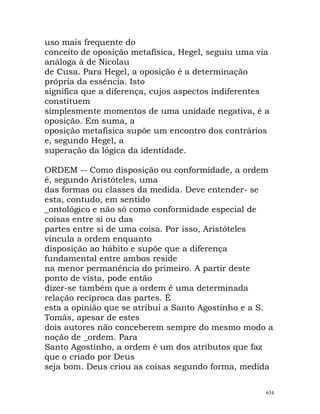uso mais frequente do
conceito de oposição metafísica, Hegel, seguiu uma via
análoga à de Nicolau
de Cusa. Para Hegel, a oposição é a determinação
própria da essência. Isto
significa que a diferença, cujos aspectos indiferentes
constituem
simplesmente momentos de uma unidade negativa, é a
oposição. Em suma, a
oposição metafísica supõe um encontro dos contrários
e, segundo Hegel, a
superação da lógica da identidade.
ORDEM -- Como disposição ou conformidade, a ordem
é, segundo Aristóteles, uma
das formas ou classes da medida. Deve entender- se
esta, contudo, em sentido
_ontológico e não só como conformidade especial de
coisas entre si ou das
partes entre si de uma coisa. Por isso, Aristóteles
vincula a ordem enquanto
disposição ao hábito e supõe que a diferença
fundamental entre ambos reside
na menor permanência do primeiro. A partir deste
ponto de vista, pode então
dizer-se também que a ordem é uma determinada
relação recíproca das partes. É
esta a opinião que se atribui a Santo Agostinho e a S.
Tomás, apesar de estes
dois autores não conceberem sempre do mesmo modo a
noção de _ordem. Para
Santo Agostinho, a ordem é um dos atributos que faz
que o criado por Deus
seja bom. Deus criou as coisas segundo forma, medida
654
 