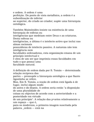 e ordem. A ordem é uma
perfeição. Do ponto de vista metafísico, a ordem é a
subordinação do inferior
ao superior, do criado ao criador; supõe uma hierarquia
ontológica.
Também Maimónides insiste na existência de uma
hierarquia de esferas ou
inteligências que medeiam entre Deus e as criaturas.
Desta esferas ou
inteligências, a última é o intelecto activo que inclui nas
almas racionais
possuidoras de intelecto passivo. A natureza não tem
inteligência nem
faculdades ordenadoras, esta organização emana de um
princípio intelectual e
é obra de um ser que imprimiu essas faculdades em
tudo o que possui uma
faculdade natural.
A definição de ordem dada por S. Tomás -- determinada
relação recíproca das
partes -- pressupõe a hierarquia ontológica a que Santo
Agostinho se refere.
Mas, Em S. Tomás, a noção de ordem está ligada à de
lugar, inclui algum modo
do antes e do depois. A ordem seria então "a disposição
de uma pluralidade de
coisas ou objectos de acordo com a anterioridade e a
posteridade em virtude
de um princípio". A relação das p+artes relativamente a
um espaço -- que é,
para os modernos, a primeira imagem suscitada pela
palavra _ordem -- está na
655
 