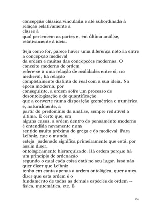 concepção clássica vinculada e até subordinada à
relação relativamente à
classe à
qual pertencem as partes e, em última análise,
relativamente á ideia.
Seja como for, parece haver uma diferença notória entre
a concepção medieval
da ordem e muitas das concepções modernas. O
conceito moderno de ordem
refere-se a uma relação de realidades entre si; no
medieval, há relação
completamente distinta do real com a sua ideia. Na
época moderna, por
conseguinte, a ordem sofre um processo de
desontologização e de quantificação
que a converte numa disposição geométrica e numérica
e, naturalmente, a
partir do predomínio da análise, sempre redutível à
última. É certo que, em
alguns casos, a ordem dentro do pensamento moderno
é entendida novamente num
sentido muito próximo do grego e do medieval. Para
Leibniz, que o mundo
esteja _ordenado significa primeiramente que está, por
assim dizer,
ontologicamente hierarquizado. Há ordem porque há
um princípio de ordenação
segundo o qual cada coisa está no seu lugar. Isso não
quer dizer que Leibniz
tenha em conta apenas a ordem ontológica, quer antes
dizer que esta ordem é o
fundamento de todas as demais espécies de ordem --
física, matemática, etc. É
656
 