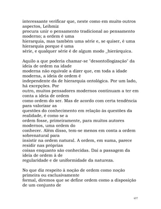 interessante verificar que, neste como em muito outros
aspectos, Leibmiz
procura unir o pensamento tradicional ao pensamento
moderno; a ordem é uma
hierarquia, mas também uma série e, se quiser, é uma
hierarquia porque é uma
série, e qualquer série é de algum modo _hierárquica.
Aquilo a que poderia chamar-se "desontollogização" da
ideia de ordem na idade
moderna não equivale a dizer que, em toda a idade
moderna, a ideia de ordem é
independente da de hierarquia ontológica. Por um lado,
há excepções. Por
outro, muitos pensadores modernos continuam a ter em
conta a ideia de ordem
como ordem do ser. Mas de acordo com certa tendência
para valorizar as
questões do conhecimento em relação às questões da
realidade, é como se a
ordem fosse, primeiramente, para muitos autores
modernos, uma ordem do
conhecer. Além disso, tem-se menos em conta a ordem
sobrenatural para
insistir na ordem natural. A ordem, em suma, parece
residir nas próprias
coisas enquanto são conhecidas. Daí a passagem da
ideia de ordem à de
regularidade e de uniformidade da natureza.
No que diz respeito à noção de ordem como noção
primeira ou exclusivamente
formal, diremos que se define ordem como a disposição
de um conjunto de
657
 