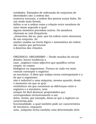 entidades. Exemplos de ordenação de conjuntos de
identidades são: a ordem dos
números naturais, a ordem dos pontos numa linha. De
um modo mais formal,
define~e-se a ordem como a relação entre membros de
uma classe segundo a qual
alguns membros precedem outros. Os membros
chamam-se com frequência
_elementos: diz-se, pois, que há ordem entre elementos
de um conjunto. As
noções usadas na teoria lógica e matemática da ordem
são noções que pertencem
à doutrina das relações.
ORGÂNICO, ORGANISMO -- Desde meados do século
dezoito, houve tendência a
usar _orgânico como adjectivo que qualifica certos
corpos: os corpos
biológicos ou organismos. Tornou-se cada vez mais
comum contrapor o orgânico
ao mecânico. A ideia que subjaz nessa contraposição é a
de que o organismo
não é redutível a uma máquina, mesmo quando, desde
o momento em que se quis
estabelecer em que consistem as diferenças entre o
orgânico e o mecânico, nem
sempre foi fácil destacar propriedades que
correspondam exclusivamente a um
deles. Assim, por exemplo, disse-se que o orgânico se
caracteriza pela
funcionalidade, a qual também pode ser característica
de mecânico, enquanto
uma _máquina inclui também uma determinada série
658
 