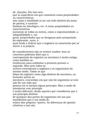 de _funções. Por isso teve
que se especificar em que consistem essas propriedades
ou características
tais como a totalidade (o ser um todo distinto da soma
de partes), o carácter
finalista ou teleológico, etc. A estas propriedades ou
características
juntaram-se todas as outras, como a espontaneidade, a
adaptabilidade e, em
geral, propriedades que se designam pela anteposição
da expressão _auto, a
qual tende a indicar que o orgânico se caracteriza por se
mover a si próprio.
Se considerarmos não os termos usados, mas os
conceitos podemos dizer que a
contraposição do orgânico ao mecânico é muito antiga,
como também as
tendências para sublinhar o primeiro perante o
segundo. Mas nem todos os
autores entenderam o orgânico e os organismos do
mesmo modo. Todos os que
falam do orgânico como algo distinto do mecânico, ou
inclusive prévio ao
mecânico, concordam em que não há organismo se este
não for um todo que
possua em si mesmo algum princípio. Mas o modo de
interpretar este princípio
é muito diferente, desde aqueles que consideram que é
um princípio distinto
de qualquer das partes do organismo até aos que
manifestam que é um modo de
enlace das próprias +partes. As diferenças de opinião
relativas a isso são
659
 
