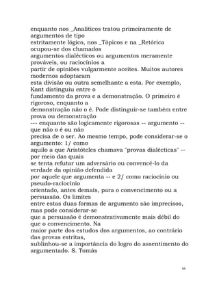 enquanto nos _Analíticos tratou primeiramente de
argumentos de tipo
estritamente lógico, nos _Tópicos e na _Retórica
ocupou-se dos chamados
argumentos dialécticos ou argumentos meramente
prováveis, ou raciocínios a
partir de opiniões vulgarmente aceites. Muitos autores
modernos adoptaram
esta divisão ou outra semelhante a esta. Por exemplo,
Kant distinguiu entre o
fundamento da prova e a demonstração. O primeiro é
rigoroso, enquanto a
demonstração não o é. Pode distinguir-se também entre
prova ou demonstração
--- enquanto são logicamente rigorosas -- argumento --
que não o é ou não
precisa de o ser. Ao mesmo tempo, pode considerar-se o
argumento: 1/ como
aquilo a que Aristóteles chamava "provas dialécticas" --
por meio das quais
se tenta refutar um adversário ou convencê-lo da
verdade da opinião defendida
por aquele que argumenta -- e 2/ como raciocínio ou
pseudo-raciocínio
orientado, antes demais, para o convencimento ou a
persuasão. Os limites
entre estas duas formas de argumento são imprecisos,
mas pode considerar-se
que a persuasão é demonstrativamente mais débil do
que o convencimento. Na
maior parte dos estudos dos argumentos, ao contrário
das provas estritas,
sublinhou-se a importância do logro do assentimento do
argumentado. S. Tomás
66
 
