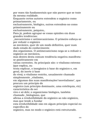 por vezes tão fundamentais que não parece que se trate
da mesma realidade.
Enquanto certos autores entendem o orgânico como
primariamente, ou
exclusivamente, biológico, outros entendem-no como
primeiramente ou
exclusivamente, psíquico,.
Para já, podem agrupar-se essas opiniões em duas
grandes tendências:
_mecanicismo e antimecanicismo. O primeiro esforça-se
por reduzir o orgânico
ao mecânico, quer de um modo definitivo, quer num
dado estado do conhecimento
dos organismos. O antimecanicismo nega-se a reduzir o
orgânico ao mecânico,
mas dentro desta comum tendência negativa manifesta-
se positivamente em
várias correntes. As principais são: o vitalismo extremo
(que explica, ou
tenta explicar, o inorgânico à base do orgânico e, em
geral, do inerte à base
do vivo); o vitalismo restrito, usualmente chamado
simplesmente _vitalismo,
em algumas das suas manifestações"neovitalismo", que
procura um princípio do
orgânico (um princípio dominante, uma enteléquia, etc)
característica do ser
vivo e só dele; o organicismo biológico, também
chamado _biologismo, que
afirma a irredutibilidade do orgânico ao não orgânico,
mas que tende a fundar
esta irredutibilidade não em algum princípio especial ou
específico do
orgânico, mas no modo o orgânico está estruturado.
660
 