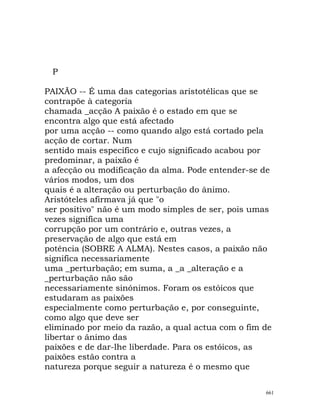 P
PAIXÃO -- É uma das categorias aristotélicas que se
contrapõe à categoria
chamada _acção A paixão é o estado em que se
encontra algo que está afectado
por uma acção -- como quando algo está cortado pela
acção de cortar. Num
sentido mais específico e cujo significado acabou por
predominar, a paixão é
a afecção ou modificação da alma. Pode entender-se de
vários modos, um dos
quais é a alteração ou perturbação do ânimo.
Aristóteles afirmava já que "o
ser positivo" não é um modo simples de ser, pois umas
vezes significa uma
corrupção por um contrário e, outras vezes, a
preservação de algo que está em
potência (SOBRE A ALMA). Nestes casos, a paixão não
significa necessariamente
uma _perturbação; em suma, a _a _alteração e a
_perturbação não são
necessariamente sinónimos. Foram os estóicos que
estudaram as paixões
especialmente como perturbação e, por conseguinte,
como algo que deve ser
eliminado por meio da razão, a qual actua com o fim de
libertar o ânimo das
paixões e de dar-lhe liberdade. Para os estóicos, as
paixões estão contra a
natureza porque seguir a natureza é o mesmo que
661
 