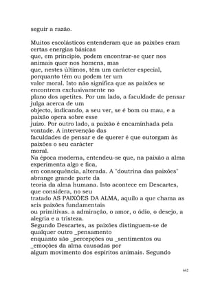 seguir a razão.
Muitos escolásticos entenderam que as paixões eram
certas energias básicas
que, em princípio, podem encontrar-se quer nos
animais quer nos homens, mas
que, nestes últimos, têm um carácter especial,
porquanto têm ou podem ter um
valor moral. Isto não significa que as paixões se
encontrem exclusivamente no
plano dos apetites. Por um lado, a faculdade de pensar
julga acerca de um
objecto, indicando, a seu ver, se é bom ou mau, e a
paixão opera sobre esse
juízo. Por outro lado, a paixão é encaminhada pela
vontade. A intervenção das
faculdades de pensar e de querer é que outorgam às
paixões o seu carácter
moral.
Na época moderna, entendeu-se que, na paixão a alma
experimenta algo e fica,
em consequência, alterada. A "doutrina das paixões"
abrange grande parte da
teoria da alma humana. Isto acontece em Descartes,
que considera, no seu
tratado AS PAIXÕES DA ALMA, aquilo a que chama as
seis paixões fundamentais
ou primitivas. a admiração, o amor, o ódio, o desejo, a
alegria e a tristeza.
Segundo Descartes, as paixões distinguem-se de
qualquer outro _pensamento
enquanto são _percepções ou _sentimentos ou
_emoções da alma causadas por
algum movimento dos espíritos animais. Segundo
662
 