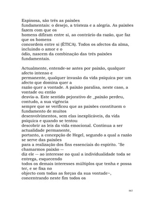 Espinosa, são três as paixões
fundamentais: o desejo, a tristeza e a alegria. As paixões
fazem com que os
homens difiram entre si, ao contrário da razão, que faz
que os homens
concordem entre si (ÉTICA). Todos os afectos da alma,
incluindo o amor e o
ódio, nascem da combinação das três paixões
fundamentais.
Actualmente, entende-se antes por paixão, qualquer
afecto intenso e
permanente, qualquer invasão da vida psíquica por um
afecto que domina quer a
razão quer a vontade. A paixão paralisa, neste caso, a
vontade ou então
desvia-a. Este sentido pejorativo de _paixão perdeu,
contudo, a sua vigência
sempre que se verificou que as paixões constituem o
fundamento de muitos
desenvolvimentos, sem elas inexplicáveis, da vida
psíquica e quando se tentou
descobrir as leis da vida emocional. Continua a ser
actualidade permanente,
portanto, a concepção de Hegel, segundo a qual a razão
se serve das paixões
para a realização dos fins essenciais do espírito. "Se
chamarmos paixão --
diz ele -- ao interesse no qual a individualidade toda se
entrega, esquecendo
todos os demais interesses múltiplos que tenha e possa
ter, e se fixa no
objecto com todas as forças da sua vontade~,
concentrando neste fim todos os
663
 