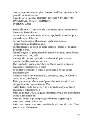outros apetites e energias, temos de dizer que nada de
grande se realizou no
mundo sem paixão" (LIÇÕES SOBRE A FILOSOFIA
UNIVERSAL, TOMO +PRIMEIRO,
INTRODUÇÃO).
PANTEÍSMO -- Tomado, de um modo geral, como uma
ideologia filosófica e,
especialmente, como uma "concepção do mundo" por
meio da qual filiar-se
certas tendências filosóficas, pode chamar-se
_panteísmo à doutrina que,
confrontando-se com os dois termos _Deus e _mundo,
procede à sua
identificação. O panteísmo é, neste sentido, uma forma
de monismo, ou, pelo
menos, de certos tipos de monismo. O panteísmo
apresenta diversas variantes:
Por um lado, pode conceber-se Deus como a única
realidade verdadeira, à qual
se reduz o mundo, o qual é concebido então como
manifestação,
desenvolvimento, emanação, processo, etc, de Deus --
como uma _teofania..
Este panteísmo chama-se "panteísmo acósmico" ou
simplesmente _acosmismo. Por
outro lado, pode conceber-se o mundo como a única
realidade verdadeira, à
qual se reduz Deus, o qual costuma então ser concebido
como a unidade do
mundo, como o princípio (geralmente orgânico) da
natureza, como o fim da
natureza, como a auto-consciência do mundo, etc. Esse
panteísmo chama-se
664
 