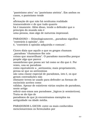 "panteísmo ateu" ou "panteísmo ateísta". Em ambos os
casos, o panteísmo tende
à
afirmação de que não há nenhuma realidade
transcendente e de que tudo quanto
há é imanente. Além disso, tende a defender que o
princípio do mundo não é
uma pessoa, mas algo de natureza impessoal.
PARADOXO -- Etimologicamente, _paradoxo significa
"contrário à opinião", isto
é, "contrário à opinião adquirida e comum".
Cícero dizia que aquilo a que os gregos chamam
_paradoxo "chamamos-lhe nós
coisas que maravilham". O paradoxo maravilha porque
propõe algo que parece
assombroso que possa ser tal como se diz que é. Por
vezes, usa-se paradoxo
como equivalente a _antinomia; mais propriamente,
pensa-se que as antinomias
são uma classe especial de paradoxos, isto é, os que
geram contradições não
obstante terem-se usado para defender as formas de
raciocínio aceites como
válidas. Apesar de existirem várias noções de paradoxo,
neste artigo
referir-nos-emos aos paradoxos _lógicos (e semânticos).
Trata-se do tipo de
paradoxos de que já encontramos exemplos na
antiguidade na idade média.
PARADOXOS L GICOS: entre os mais conhecidos
mencionaremos os formulados por
665
 