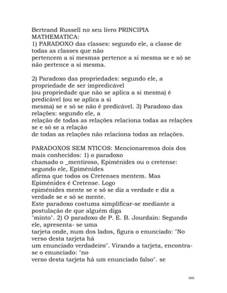 Bertrand Russell no seu livro PRINCIPIA
MATHEMATICA:
1) PARADOXO das classes: segundo ele, a classe de
todas as classes que não
pertencem a si mesmas pertence a si mesma se e só se
não pertence a si mesma.
2) Paradoxo das propriedades: segundo ele, a
propriedade de ser impredicável
(ou propriedade que não se aplica a si mesma) é
predicável (ou se aplica a si
mesma) se e só se não é predicável. 3) Paradoxo das
relações: segundo ele, a
relação de todas as relações relaciona todas as relações
se e só se a relação
de todas as relações não relaciona todas as relações.
PARADOXOS SEM NTICOS: Mencionaremos dois dos
mais conhecidos: 1) o paradoxo
chamado o _mentiroso, Epiménides ou o cretense:
segundo ele, Epiménides
afirma que todos os Cretenses mentem. Mas
Epiménides é Cretense. Logo
epiménides mente se e só se diz a verdade e diz a
verdade se e só se mente.
Este paradoxo costuma simplificar-se mediante a
postulação de que alguém diga
"minto". 2) O paradoxo de P. E. B. Jourdain: Segundo
ele, apresenta- se uma
tarjeta onde, num dos lados, figura o enunciado: "No
verso desta tarjeta há
um enunciado verdadeiro". Virando a tarjeta, encontra-
se o enunciado: "no
verso desta tarjeta há um enunciado falso". se
666
 