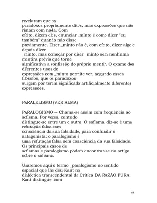 revelaram que os
paradoxos propriamente ditos, mas expressões que não
rimam com nada. Com
efeito, dizem eles, enunciar _minto é como dizer "eu
também" quando não disse
previamente. Dizer _minto não é, com efeito, dizer algo e
depois dizer
_minto, mas começar por dizer _minto sem nenhuma
mentira prévia que torne
significativa a confissão do próprio mentir. O exame dos
diferentes usos de
expressões com _minto permite ver, segundo esses
filósofos, que os paradoxos
surgem por terem significado artificialmente diferentes
expressões.
PARALELISMO (VER ALMA)
PARALOGISMO -- Chama-se assim com frequência ao
sofisma. Por vezes, contudo,
distingue-se entre um e outro. O sofisma, diz-se é uma
refutação falsa com
consciência da sua falsidade, para confundir o
antagonista; o paralogismo é
uma refutação falsa sem consciência da sua falsidade.
Os principais casos de
sofismas e paralogismo podem encontrar-se no artigo
sobre o sofisma.
Usaremos aqui o termo _paralogismo no sentido
espacial que lhe deu Kant na
dialéctica transcendental da Crítica DA RAZÃO PURA.
Kant distingue, com
668
 