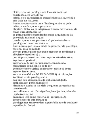efeito, entre os paralogismos formais ou falsas
conclusões em virtude da
forma, e os paralogismos transcendentais, que têm a
sua base na natureza
humana e provocam uma "ilusão que não se pode
evitar, mas de que nos podemos
libertar". Entre os paralogismos transcendentais ou da
razão pura destacam-se
os paralogismos engendrados pelos argumentos da
psicologia racional, a qual
conclui que um ser pensante só pode conceber o
paralogismo como substância.
Kant afirma que todo o modo de proceder da psicologia
racional está dominado
por um paralogismo que pode mostrar-se mediante o
silogismo seguinte: a) o
que só pode pensar-se como sujeito, só existe como
sujeito e é, portanto,
substância; b) um ser pensante, considerado
meramente como tal, só pode ser
pensado como sujeito; c) portanto, existe só como
sujeito, isto é, como
substância (Crítica DA RAZÃO PURA). A refutação
kantiana deste paralogismo e
dos que dele derivam (os da substancialidade,
simplicidade, personalidade e
idealidade) apoia-se na ideia de que as categorias ou
conceitos do
entendimento não têm significação objectiva, não são
_aplicáveis senão
enquanto têm como matéria as _intuições. As
proposições de que tratam os
paralogismos transcendem a possibilidade de qualquer
experiência. Daqui
669
 
