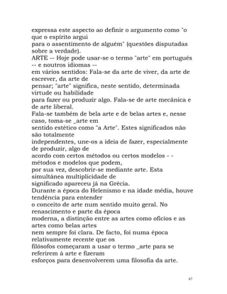 expressa este aspecto ao definir o argumento como "o
que o espírito argui
para o assentimento de alguém" (questões disputadas
sobre a verdade).
ARTE -- Hoje pode usar-se o termo "arte" em português
-- e noutros idiomas --
em vários sentidos: Fala-se da arte de viver, da arte de
escrever, da arte de
pensar; "arte" significa, neste sentido, determinada
virtude ou habilidade
para fazer ou produzir algo. Fala-se de arte mecânica e
de arte liberal.
Fala-se também de bela arte e de belas artes e, nesse
caso, toma-se _arte em
sentido estético como "a Arte". Estes significados não
são totalmente
independentes, une-os a ideia de fazer, especialmente
de produzir, algo de
acordo com certos métodos ou certos modelos - -
métodos e modelos que podem,
por sua vez, descobrir-se mediante arte. Esta
simultânea multiplicidade de
significado apareceu já na Grécia.
Durante a época do Helenismo e na idade média, houve
tendência para entender
o conceito de arte num sentido muito geral. No
renascimento e parte da época
moderna, a distinção entre as artes como ofícios e as
artes como belas artes
nem sempre foi clara. De facto, foi numa época
relativamente recente que os
filósofos começaram a usar o termo _arte para se
referirem à arte e fizeram
esforços para desenvolverem uma filosofia da arte.
67
 