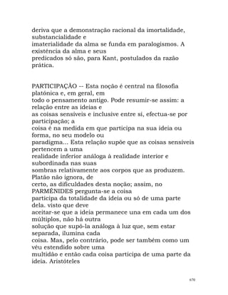 deriva que a demonstração racional da imortalidade,
substancialidade e
imaterialidade da alma se funda em paralogismos. A
existência da alma e seus
predicados só são, para Kant, postulados da razão
prática.
PARTICIPAÇÃO -- Esta noção é central na filosofia
platónica e, em geral, em
todo o pensamento antigo. Pode resumir-se assim: a
relação entre as ideias e
as coisas sensíveis e inclusive entre si, efectua-se por
participação; a
coisa é na medida em que participa na sua ideia ou
forma, no seu modelo ou
paradigma... Esta relação supõe que as coisas sensíveis
pertencem a uma
realidade inferior análoga à realidade interior e
subordinada nas suas
sombras relativamente aos corpos que as produzem.
Platão não ignora, de
certo, as dificuldades desta noção; assim, no
PARMÉNIDES pergunta-se a coisa
participa da totalidade da ideia ou só de uma parte
dela. visto que deve
aceitar-se que a ideia permanece una em cada um dos
múltiplos, não há outra
solução que supô-la análoga à luz que, sem estar
separada, ilumina cada
coisa. Mas, pelo contrário, pode ser também como um
véu estendido sobre uma
multidão e então cada coisa participa de uma parte da
ideia. Aristóteles
670
 